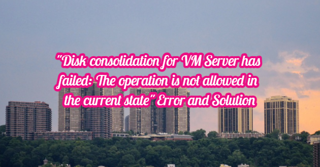 “Disk consolidation for VM Server has failed: The operation is not allowed in the current state” Error and Solution